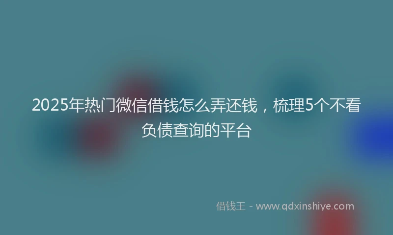 2025年热门微信借钱怎么弄还钱，梳理5个不看负债查询的平台