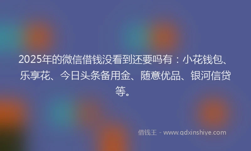 2025年的微信借钱没看到还要吗有：小花钱包、乐享花、今日头条备用金、随意优品、银河信贷等。