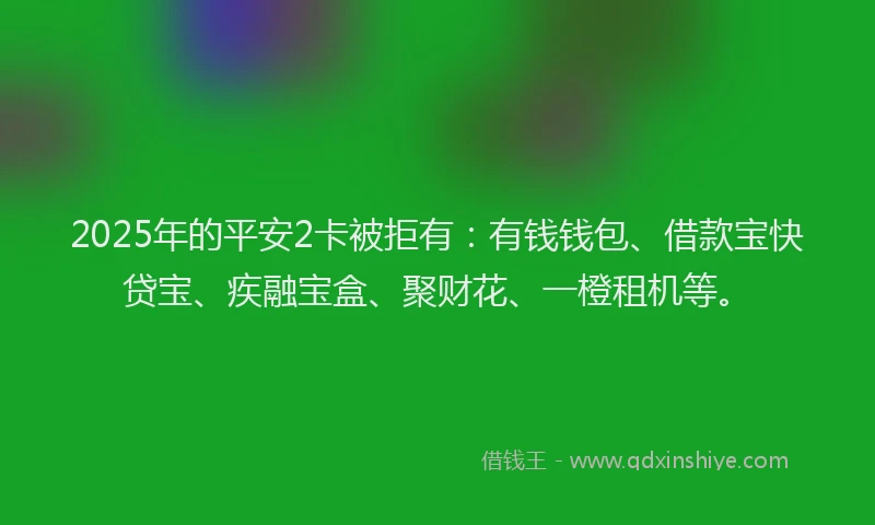 2025年的平安2卡被拒有：有钱钱包、借款宝快贷宝、疾融宝盒、聚财花、一橙租机等。