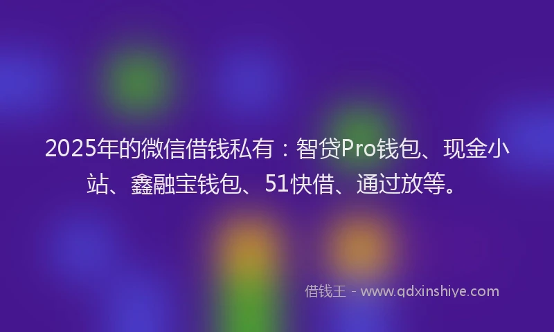 2025年的微信借钱私有：智贷Pro钱包、现金小站、鑫融宝钱包、51快借、通过放等。