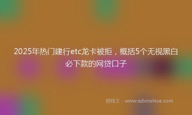 2025年热门建行etc龙卡被拒，概括5个无视黑白必下款的网贷口子