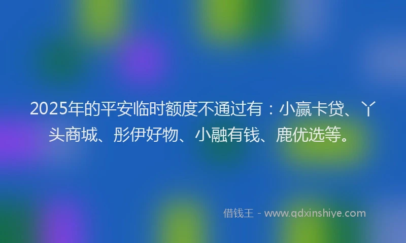 2025年的平安临时额度不通过有：小赢卡贷、丫头商城、彤伊好物、小融有钱、鹿优选等。