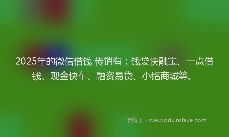 2025年的微信借钱 传销有：钱袋快融宝、一点借钱、现金快车、融资易贷、小铭商城等。