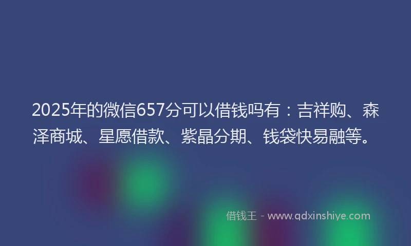 2025年的微信657分可以借钱吗有：吉祥购、森泽商城、星愿借款、紫晶分期、钱袋快易融等。