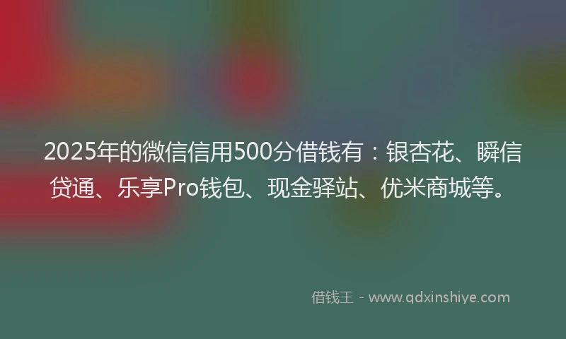 2025年的微信信用500分借钱有：银杏花、瞬信贷通、乐享Pro钱包、现金驿站、优米商城等。