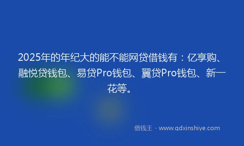 2025年的年纪大的能不能网贷借钱有：亿享购、融悦贷钱包、易贷Pro钱包、翼贷Pro钱包、新一花等。