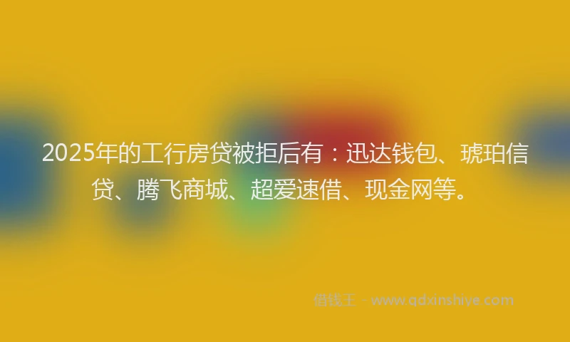 2025年的工行房贷被拒后有:迅达钱包、琥珀信贷、腾飞商城、超爱速借、现金网等。