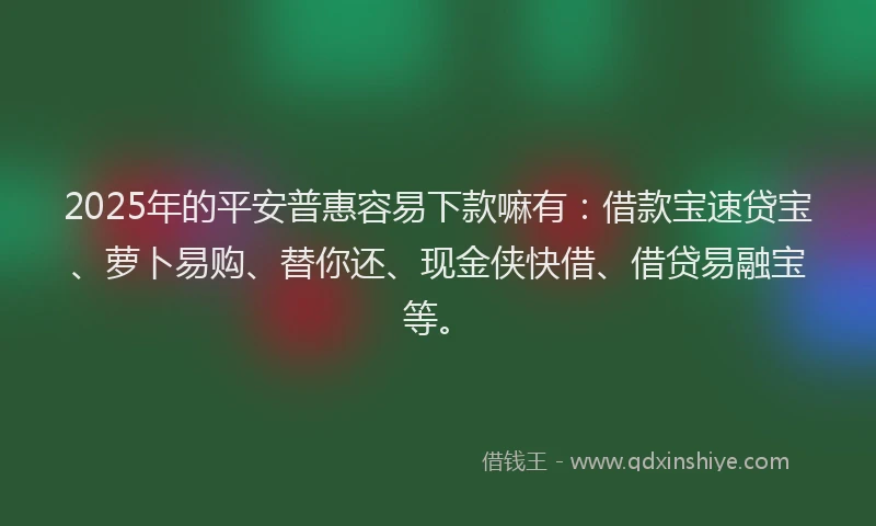 2025年的平安普惠容易下款嘛有：借款宝速贷宝、萝卜易购、替你还、现金侠快借、借贷易融宝等。