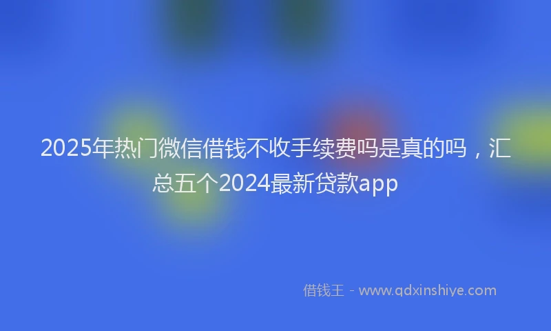 2025年热门微信借钱不收手续费吗是真的吗，汇总五个2024最新贷款app