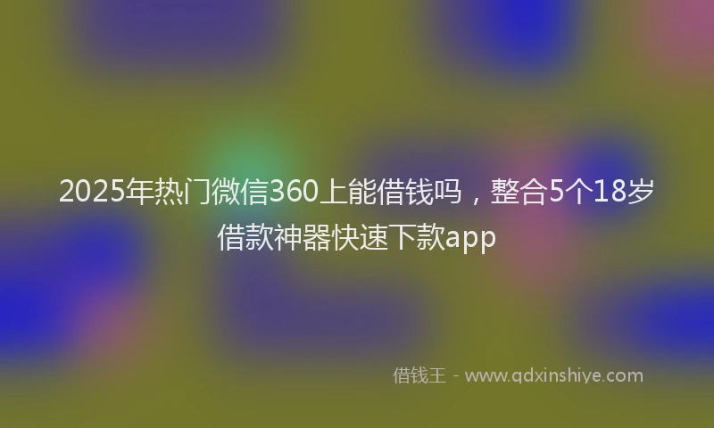 2025年热门微信360上能借钱吗，整合5个18岁借款神器快速下款app