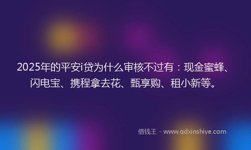 2025年的平安i贷为什么审核不过有：现金蜜蜂、闪电宝、携程拿去花、甄享购、租小新等。