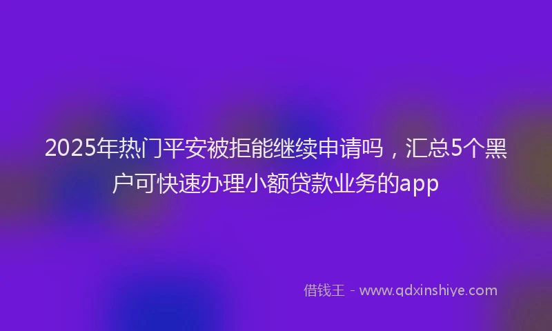 2025年热门平安被拒能继续申请吗，汇总5个黑户可快速办理小额贷款业务的app