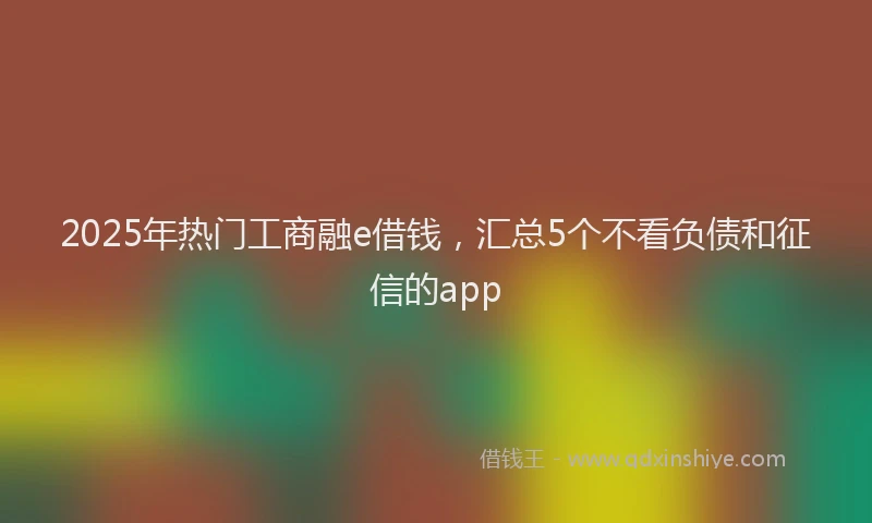 2025年热门工商融e借钱，汇总5个不看负债和征信的app