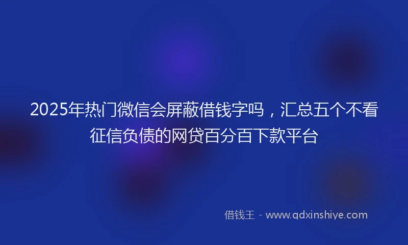 2025年热门微信会屏蔽借钱字吗，汇总五个不看征信负债的网贷百分百下款平台