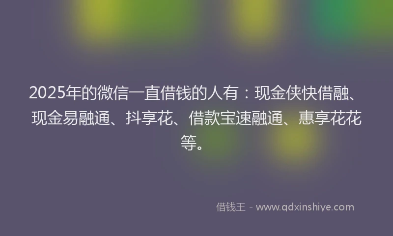 2025年的微信一直借钱的人有：现金侠快借融、现金易融通、抖享花、借款宝速融通、惠享花花等。