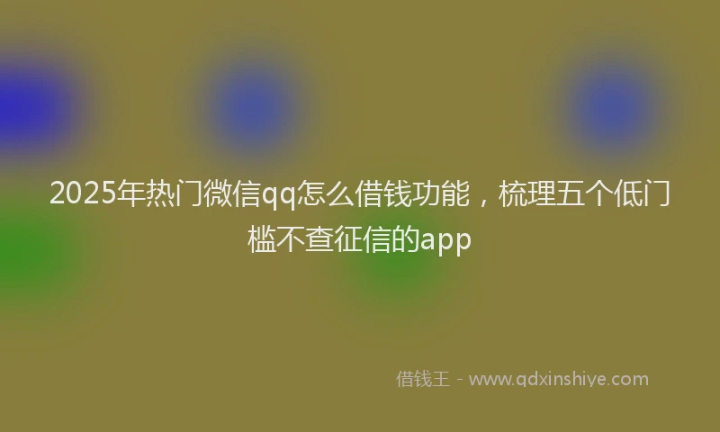 2025年热门微信qq怎么借钱功能，梳理五个低门槛不查征信的app