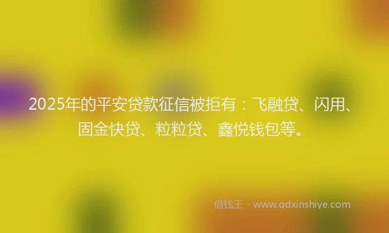 2025年的平安贷款征信被拒有：飞融贷、闪用、固金快贷、粒粒贷、鑫悦钱包等。