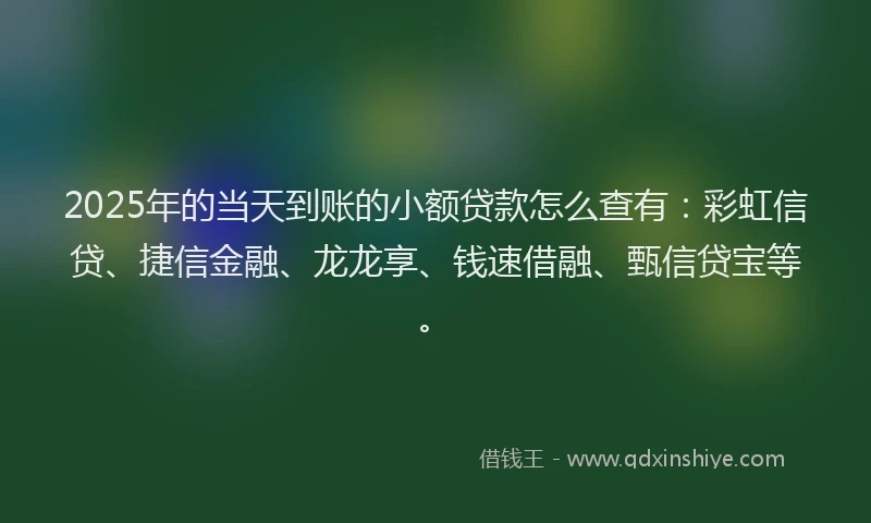 2025年的当天到账的小额贷款怎么查有：彩虹信贷、捷信金融、龙龙享、钱速借融、甄信贷宝等。