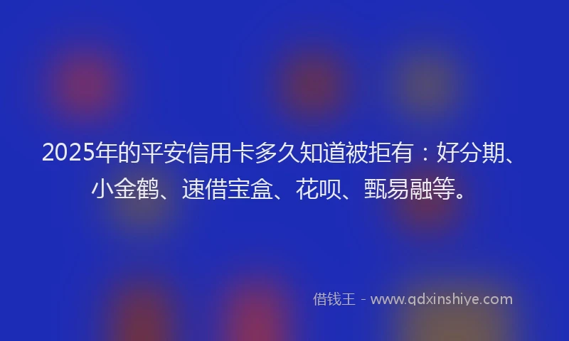 2025年的平安信用卡多久知道被拒有：好分期、小金鹤、速借宝盒、花呗、甄易融等。