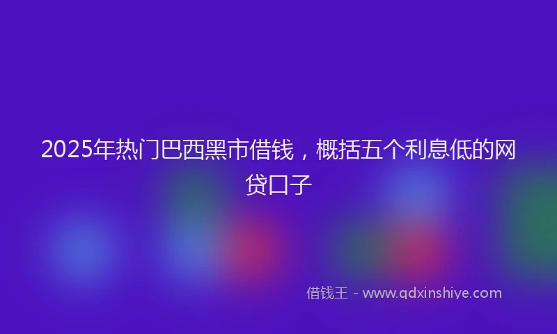 2025年热门巴西黑市借钱，概括五个利息低的网贷口子
