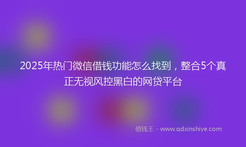 2025年热门微信借钱功能怎么找到，整合5个真正无视风控黑白的网贷平台