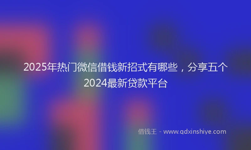 2025年热门微信借钱新招式有哪些，分享五个2024最新贷款平台