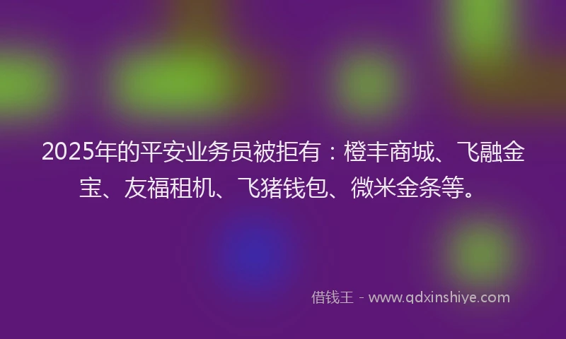 2025年的平安业务员被拒有：橙丰商城、飞融金宝、友福租机、飞猪钱包、微米金条等。