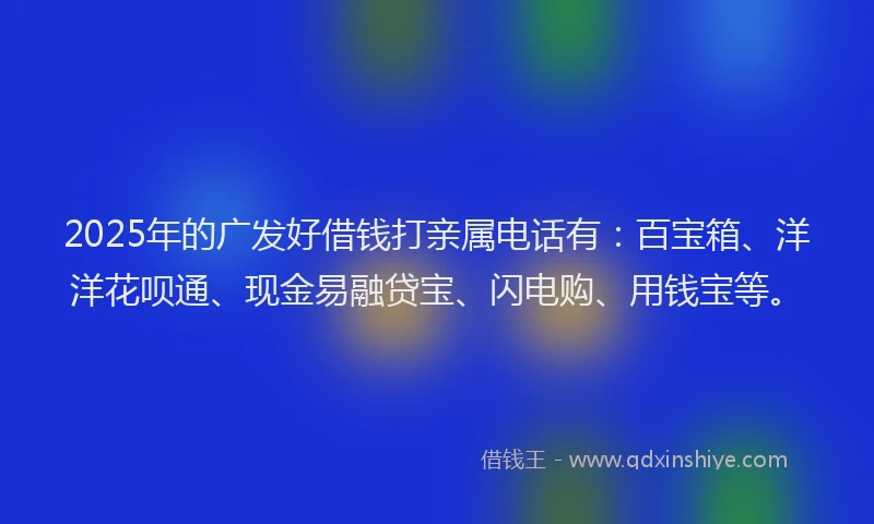 2025年的广发好借钱打亲属电话有：百宝箱、洋洋花呗通、现金易融贷宝、闪电购、用钱宝等。
