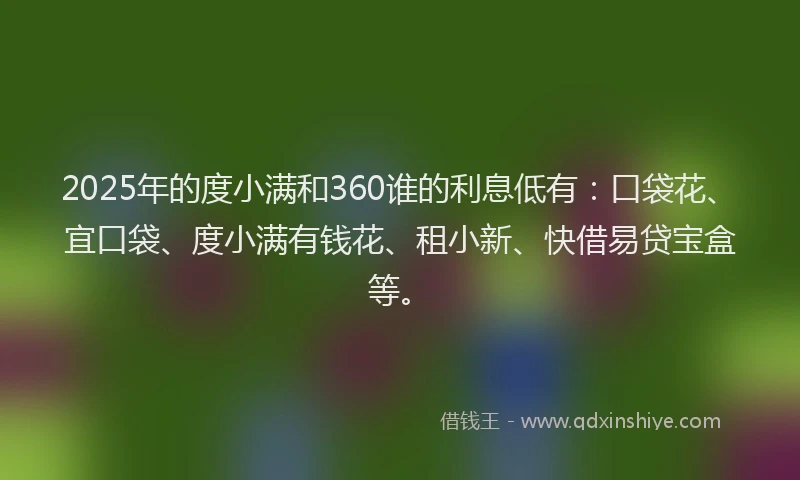 2025年的度小满和360谁的利息低有：口袋花、宜口袋、度小满有钱花、租小新、快借易贷宝盒等。