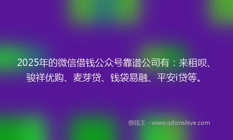 2025年的微信借钱公众号靠谱公司有：来租呗、骏祥优购、麦芽贷、钱袋易融、平安i贷等。