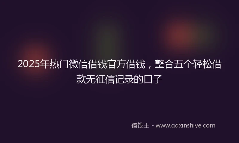 2025年热门微信借钱官方借钱，整合五个轻松借款无征信记录的口子