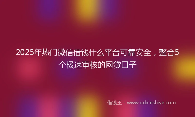 2025年热门微信借钱什么平台可靠安全，整合5个极速审核的网贷口子