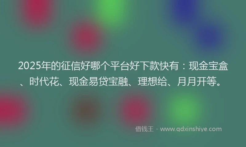 2025年的征信好哪个平台好下款快有：现金宝盒、时代花、现金易贷宝融、理想给、月月开等。