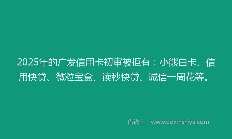 2025年的广发信用卡初审被拒有：小熊白卡、信用快贷、微粒宝盒、读秒快贷、诚信一周花等。
