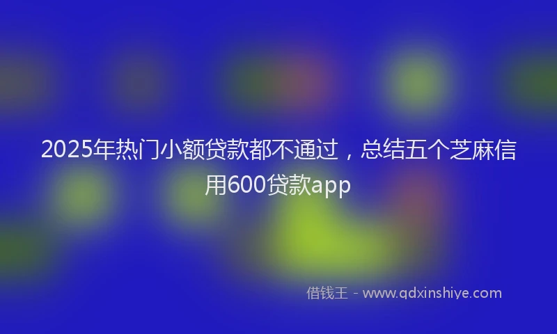 2025年热门小额贷款都不通过，总结五个芝麻信用600贷款app