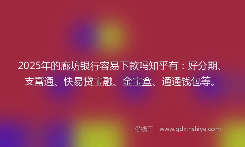 2025年的廊坊银行容易下款吗知乎有：好分期、支富通、快易贷宝融、金宝盒、通通钱包等。