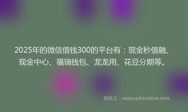 2025年的微信借钱300的平台有：现金秒借融、现金中心、福瑞钱包、龙龙用、花豆分期等。