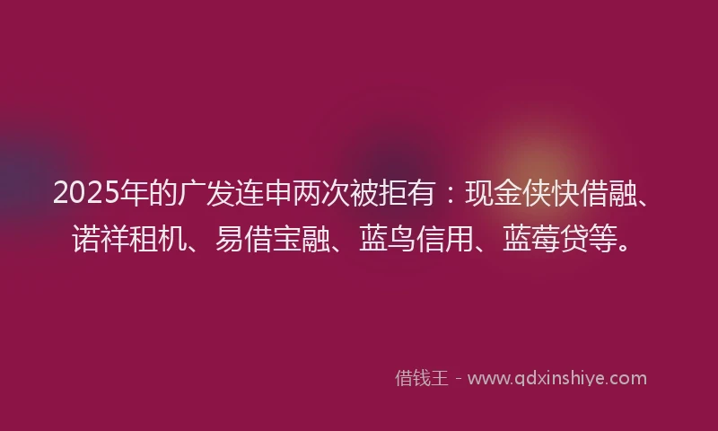 2025年的广发连申两次被拒有：现金侠快借融、诺祥租机、易借宝融、蓝鸟信用、蓝莓贷等。