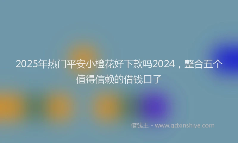 2025年热门平安小橙花好下款吗2024，整合五个值得信赖的借钱口子
