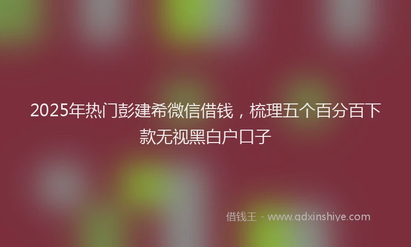 2025年热门彭建希微信借钱，梳理五个百分百下款无视黑白户口子