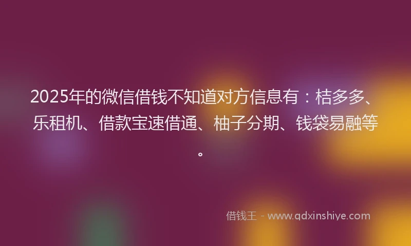 2025年的微信借钱不知道对方信息有：桔多多、乐租机、借款宝速借通、柚子分期、钱袋易融等。