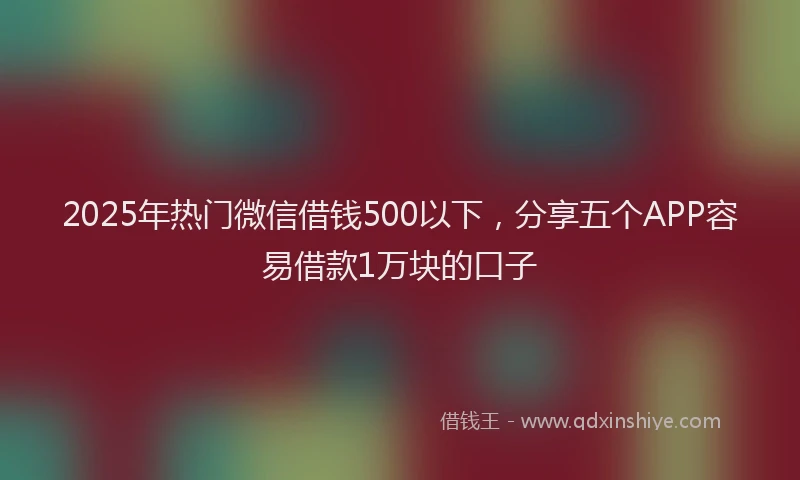 2025年热门微信借钱500以下，分享五个APP容易借款1万块的口子