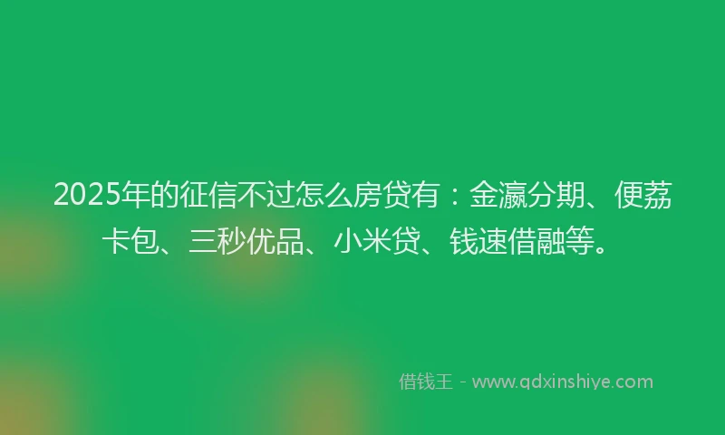 2025年的征信不过怎么房贷有：金瀛分期、便荔卡包、三秒优品、小米贷、钱速借融等。