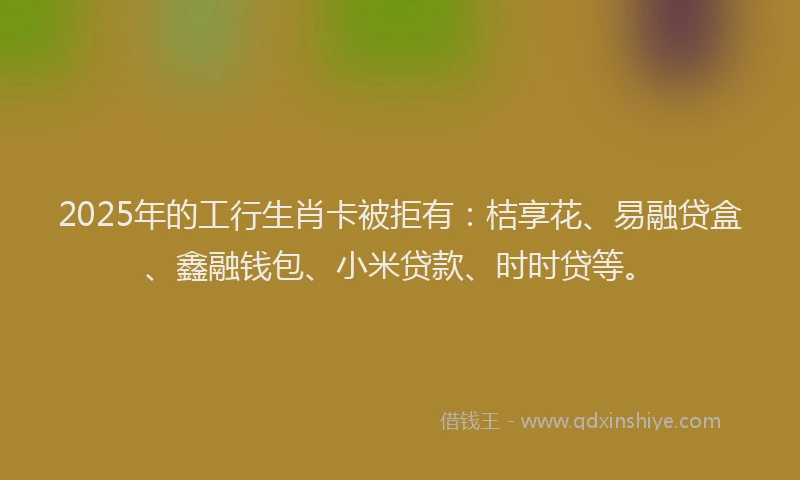 2025年的工行生肖卡被拒有：桔享花、易融贷盒、鑫融钱包、小米贷款、时时贷等。