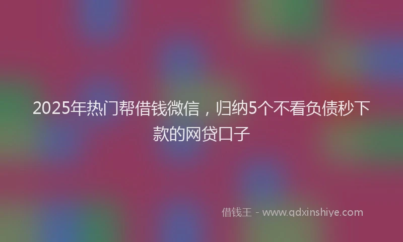 2025年热门帮借钱微信，归纳5个不看负债秒下款的网贷口子