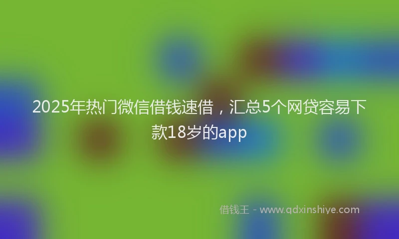 2025年热门微信借钱速借，汇总5个网贷容易下款18岁的app