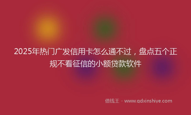 2025年热门广发信用卡怎么通不过，盘点五个正规不看征信的小额贷款软件