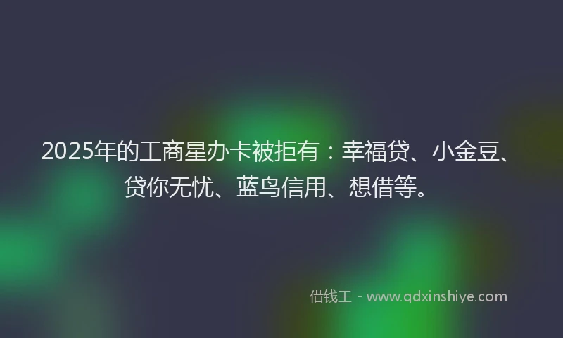 2025年的工商星办卡被拒有：幸福贷、小金豆、贷你无忧、蓝鸟信用、想借等。