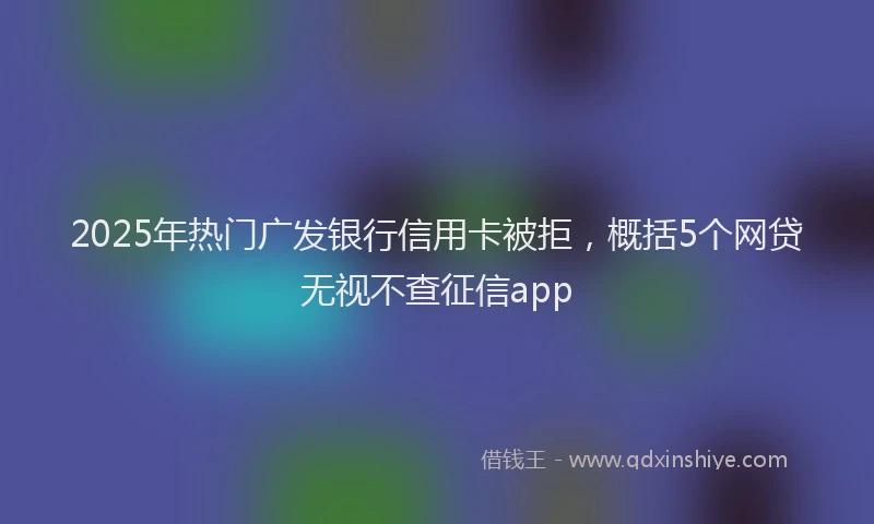 2025年热门广发银行信用卡被拒，概括5个网贷无视不查征信app