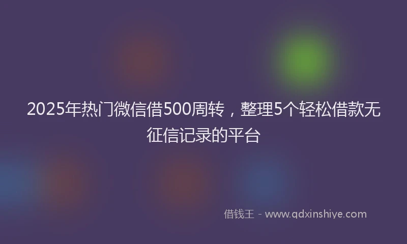 2025年热门微信借500周转，整理5个轻松借款无征信记录的平台
